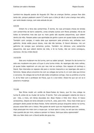 Estórias com sabor a Nordeste                                            Regina Gouveia




Lembrei-me daquela poesia de Augusto Gil: Mas as crianças Senhor, porque lhes dais
tanta dor, porque padecem assim? É certo que a Júlia já não é uma criança mas sofre,
por certo desde criança, com esta atitude do pai.


4/5/59
         Ontem foi a feira das cantarinhas. É bonita. As ruas principais cheias de tendas
com cantarinhas de barro castanho, umas simples outras com flores pintadas. Há-as de
todos os tamanhos mas das que eu mais gosto são aquelas pequeninas, que cabem
dentro da mão. Passeei pelas ruas apinhadas de gente e parei em quase todas as tendas.
Também comi cerejas; é nesta data que aparecem pela primeira vez, enfiadas num
galhinho. Ainda estão pouco doces, mas são tão bonitas. O David ofereceu- me um
galhinho de cerejas que comemos juntos. Também me ofereceu uma cantarinha
pequenina, das que cabem dentro da mão, e lá no fundo, não sei como conseguiu,
escreveu: Do teu irmão David.


14/10/59
         Este ano mudaram-me de turma, sem eu saber porquê. Sempre fui da turma A e
este ano mudaram-me para a B que é uma turma mista. As raparigas são mais velhas;
já quase todas repetiram um ano por isso mal as conheço. Dos rapazes só conheço o
David. Nos intervalos os rapazes vão para o recreio masculino e as raparigas vão para o
feminino. Nessa altura encontro-me com as colegas da turma A e é com elas que brinco
e converso. Os colegas da turma B são todos simpáticos comigo, mas eu preferia a turma
A. Já fui falar com o professor de Física, que é o vice-reitor. Disse-me que vai ver se é
possível a mudança




7/1/60
         Nas férias recebi um cartão de Boas-Festas do Vasco, que foi meu colega na
turma B, antes de eu mudar de turma. É bonito. Tem uma paisagem coberta de neve e
por   trás, a meio, em letras douradas diz: Boas Festas e Feliz Ano- Novo. O Vasco
acrescentou. Depois de teres deixado a turma B , esta, para mim, ficou mais triste que a
paisagem deste postal de Boas-Festas. Achei estranho porque enquanto estive na turma,
poucas vezes falei com o Vasco. Mas gostei de sentir que era importante para ele.
Hoje preocupei-me mais com a roupa que ia levar para o Liceu; eu sei que sou vaidosa,
mas quando dei por mim, estava a pensar no Vasco. Será que estou apaixonada?
Não vou falar disto com o David senão ele goza-me.




                                            79
 