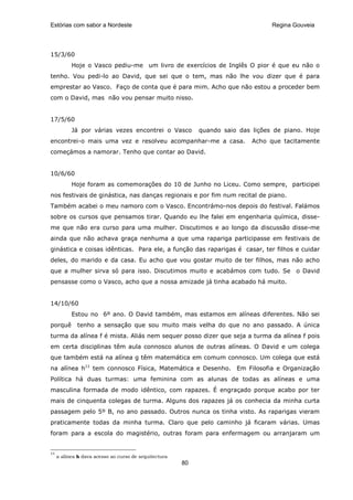 Estórias com sabor a Nordeste                                                     Regina Gouveia




15/3/60
           Hoje o Vasco pediu-me um livro de exercícios de Inglês O pior é que eu não o
tenho. Vou pedi-lo ao David, que sei que o tem, mas não lhe vou dizer que é para
emprestar ao Vasco. Faço de conta que é para mim. Acho que não estou a proceder bem
com o David, mas não vou pensar muito nisso.


17/5/60
           Já por várias vezes encontrei o Vasco            quando saio das lições de piano. Hoje
encontrei-o mais uma vez e resolveu acompanhar-me a casa.                   Acho que tacitamente
começámos a namorar. Tenho que contar ao David.


10/6/60
           Hoje foram as comemorações do 10 de Junho no Liceu. Como sempre, participei
nos festivais de ginástica, nas danças regionais e por fim num recital de piano.
Também acabei o meu namoro com o Vasco. Encontrámo-nos depois do festival. Falámos
sobre os cursos que pensamos tirar. Quando eu lhe falei em engenharia química, disse-
me que não era curso para uma mulher. Discutimos e ao longo da discussão disse-me
ainda que não achava graça nenhuma a que uma rapariga participasse em festivais de
ginástica e coisas idênticas. Para ele, a função das raparigas é casar, ter filhos e cuidar
deles, do marido e da casa. Eu acho que vou gostar muito de ter filhos, mas não acho
que a mulher sirva só para isso. Discutimos muito e acabámos com tudo. Se o David
pensasse como o Vasco, acho que a nossa amizade já tinha acabado há muito.


14/10/60
           Estou no 6º ano. O David também, mas estamos em alíneas diferentes. Não sei
porquê       tenho a sensação que sou muito mais velha do que no ano passado. A única
turma da alínea f é mista. Aliás nem sequer posso dizer que seja a turma da alínea f pois
em certa disciplinas têm aula connosco alunos de outras alíneas. O David e um colega
que também está na alínea g têm matemática em comum connosco. Um colega que está
na alínea h11 tem connosco Física, Matemática e Desenho. Em Filosofia e Organização
Política há duas turmas: uma feminina com as alunas de todas as alíneas e uma
masculina formada de modo idêntico, com rapazes. É engraçado porque acabo por ter
mais de cinquenta colegas de turma. Alguns dos rapazes já os conhecia da minha curta
passagem pelo 5º B, no ano passado. Outros nunca os tinha visto. As raparigas vieram
praticamente todas da minha turma. Claro que pelo caminho já ficaram várias. Umas
foram para a escola do magistério, outras foram para enfermagem ou arranjaram um


11
     a alínea h dava acesso ao curso de arquitectura
                                                       80
 