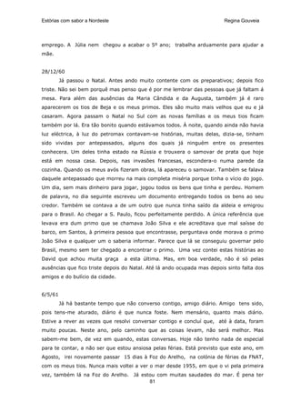 Estórias com sabor a Nordeste                                            Regina Gouveia




emprego. A Júlia nem chegou a acabar o 5º ano; trabalha arduamente para ajudar a
mãe.


28/12/60
         Já passou o Natal. Antes ando muito contente com os preparativos; depois fico
triste. Não sei bem porquê mas penso que é por me lembrar das pessoas que já faltam á
mesa. Para além das ausências da Maria Cândida e da Augusta, também já é raro
aparecerem os tios de Beja e os meus primos. Eles são muito mais velhos que eu e já
casaram. Agora passam o Natal no Sul com as novas famílias e os meus tios ficam
também por lá. Era tão bonito quando estávamos todos. À noite, quando ainda não havia
luz eléctrica, à luz do petromax contavam-se histórias, muitas delas, dizia-se, tinham
sido vividas por antepassados, alguns dos quais já ninguém entre os presentes
conhecera. Um deles tinha estado na Rússia e trouxera o samovar de prata que hoje
está em nossa casa. Depois, nas invasões francesas, escondera-o numa parede da
cozinha. Quando os meus avós fizeram obras, lá apareceu o samovar. Também se falava
daquele antepassado que morreu na mais completa miséria porque tinha o vício do jogo.
Um dia, sem mais dinheiro para jogar, jogou todos os bens que tinha e perdeu. Homem
de palavra, no dia seguinte escreveu um documento entregando todos os bens ao seu
credor. Também se contava a de um outro que nunca tinha saído da aldeia e emigrou
para o Brasil. Ao chegar a S. Paulo, ficou perfeitamente perdido. A única referência que
levava era dum primo que se chamava João Silva e ele acreditava que mal saísse do
barco, em Santos, à primeira pessoa que encontrasse, perguntava onde morava o primo
João Silva e qualquer um o saberia informar. Parece que lá se conseguiu governar pelo
Brasil, mesmo sem ter chegado a encontrar o primo. Uma vez contei estas histórias ao
David que achou muita graça      a esta última. Mas, em boa verdade, não é só pelas
ausências que fico triste depois do Natal. Até lá ando ocupada mas depois sinto falta dos
amigos e do bulício da cidade.


6/5/61
         Já há bastante tempo que não converso contigo, amigo diário. Amigo tens sido,
pois tens-me aturado, diário é que nunca foste. Nem mensário, quanto mais diário.
Estive a rever as vezes que resolvi conversar contigo e concluí que, até à data, foram
muito poucas. Neste ano, pelo caminho que as coisas levam, não será melhor. Mas
sabem-me bem, de vez em quando, estas conversas. Hoje não tenho nada de especial
para te contar, a não ser que estou ansiosa pelas férias. Está previsto que este ano, em
Agosto, irei novamente passar 15 dias à Foz do Arelho, na colónia de férias da FNAT,
com os meus tios. Nunca mais voltei a ver o mar desde 1955, em que o vi pela primeira
vez, também lá na Foz do Arelho. Já estou com muitas saudades do mar. É pena ter
                                       81
 