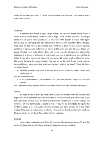Estórias com sabor a Nordeste                                               Regina Gouveia




medo de me aventurar nele. O David também gosta muito do mar, mas parece que é
mais afoito que eu.




15/11/61
         A senhora que lavava a nossa roupa faleceu há um ano. Nessa altura sugeri à
minha mãe que contratasse a mãe da Júlia e, hoje, é ela a nossa lavadeira. A princípio
sentia-me um pouco mal quando era a Júlia que vinha buscar a roupa, mas agora
sempre que ela vem aproveito para conversar e acho que nos estamos a tornar amigas.
Hoje falou-me dos irmãos, do padrasto que a maltrata e disse-me que logo que possa,
vai tentar ir para Angola onde tem um tio, ou então casar para sair de casa. Fiquei um
pouco chocada com esta última ideia. Até agora quando pensava em casamento,
associava-o a amor, a felicidade, a tudo aquilo que nos é apresentado nos contos de
fadas. A Júlia vê- o como uma saída. Ela tem apenas 18 anos e já vê a vida duma forma
tão azeda. Gostava de a poder ajudar. Mas que sei eu da vida? Criada numa redoma,
sem problemas, mais nova dois anos que ela que          poderei eu fazer? Tentei dar-lhe a
receita do David:
         Quando pensares que tens razão par estar triste pensa em quem tenha mais
         razões que tu.
Mas ela respondeu-me:
         E em quem queres tu que eu pense? Em ti, em qualquer das colegas do Liceu, em
         quem?
Vou comprar o Diário de Anne Frank e vou oferecer-lho, mas não sei como ela reagirá.


5/2/62
         No Natal ofereci o diário de Anne Frank à Júlia. Não lhe falei mais no assunto. Mas
hoje fiquei muito satisfeita. Quando veio trazer a roupa disse-me que o tinha lido e que
tinha percebido por que razão lho oferecera. Disse-me também que ia tentar arranjar um
emprego, embora continuasse a ajudar a mãe. Falou-me da dificuldade de alguns dos
irmãos na escola e eu vou ajudar a Maria e a Lurdes que estão ambas no 4º ano e têm
muitas dificuldades a matemática e a física. Vou pedir ao David que também colabore.
Ele pode ajudá- las em Desenho; ambas tiveram negativa.


21/6/62
         Hoje estava particularmente feliz. As irmãs da Júlia passaram para o 5º ano. Fui
contar ao David que também ficou satisfeito. Mas comentou de imediato:


                                             82
 