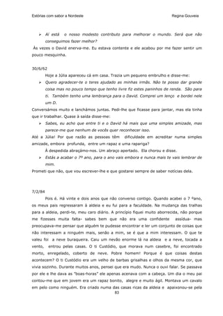 Estórias com sabor a Nordeste                                            Regina Gouveia




         Aí está   o nosso modesto contributo para melhorar o mundo. Será que não
         conseguimos fazer melhor?
Às vezes o David enerva-me. Eu estava contente e ele acabou por me fazer sentir um
pouco mesquinha.


30/6/62
         Hoje a Júlia apareceu cá em casa. Trazia um pequeno embrulho e disse-me:
         Quero agradecer-te o teres ajudado as minhas irmãs. Não te posso dar grande
         coisa mas no pouco tempo que tenho livre fiz estes paninhos de renda. São para
         ti. Também tenho uma lembrança para o David. Comprei um lenço e bordei nele
         um D.
Conversámos muito e lanchámos juntas. Pedi-lhe que ficasse para jantar, mas ela tinha
que ir trabalhar. Quase à saída disse-me:
         Sabes, eu acho que entre ti e o David há mais que uma simples amizade, mas
         parece-me que nenhum de vocês quer reconhecer isso.
Até a Júlia! Por que razão as pessoas têm       dificuldade em acreditar numa simples
amizade, embora profunda, entre um rapaz e uma rapariga?
         À despedida abraçámo-nos. Um abraço apertado. Ela chorou e disse.
         Estás a acabar o 7º ano, para o ano vais embora e nunca mais te vais lembrar de
         mim.
Prometi que não, que vou escrever-lhe e que gostarei sempre de saber notícias dela.




7/2/84
         Pois é. Há vinte e dois anos que não converso contigo. Quando acabei o 7 ºano,
os meus pais regressaram à aldeia e eu fui para a faculdade. Na mudança das tralhas
para a aldeia, perdi-te, meu caro diário. A princípio fiquei muito aborrecida, não porque
me fizesses muita falta- sabes bem que não era uma confidente              assídua- mas
preocupava-me pensar que alguém te pudesse encontrar e ler um conjunto de coisas que
não interessam a ninguém mais, senão a mim, se é que a mim interessam. O que te
valeu foi   a neve buraqueira. Caiu um nevão enorme lá na aldeia e a neve, tocada a
vento,    entrou pelas casas. O ti Custódio, que morava num casebre, foi encontrado
morto, enregelado, coberto de neve. Pobre homem! Porque é que coisas destas
acontecem? O ti Custódio era um velho de barbas grisalhas e olhos da mesma cor, que
vivia sozinho. Durante muitos anos, pensei que era mudo. Nunca o ouvi falar. Se passava
por ele e lhe dava as ”boas-horas” ele apenas acenava com a cabeça. Um dia o meu pai
contou-me que em jovem era um rapaz bonito, alegre e muito ágil. Montava um cavalo
em pelo como ninguém. Era criado numa das casas ricas da aldeia e apaixonou-se pela
                                       83
 