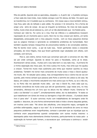 Estórias com sabor a Nordeste                                             Regina Gouveia




filha do patrão. Quando este se apercebeu, despediu- o. A partir daí o Custódio começou
a ficar cada dia mais triste, mais metido consigo e por fim deixou de falar. Foi assim que
se transformou no ti Custódio que eu conhecera. Em nossa casa a neve também entrou,
mas ficou pelo vão do telhado e pelo sótão. Foi preciso ir lá removê-la. Foi a forma de
arejar uma série de coisas de que já ninguém se lembrava. No meio de toda aquela
tralha, muito cheio de pó estavas tu, com um ar tão abandonado que me fizeste pena.
Comecei por reler-te. Foi como se o meu final de infância e a adolescência tivessem
regressado de um momento para o outro. Revi-me no meu crescer por dentro, um tanto
desajeitado, preocupada com o meu pequeno mundo, com os meus pequenos dramas
que eu julgava imensos e ignorando os verdadeiros problemas da humanidade. Revi
também aqueles tempos mesquinhos de preconceitos balofos e de convenções estéreis.
Mas foi bonito rever como,      a par de tudo isso,   foram ganhando raízes e crescendo
amizades, de início frágeis, mas que foram ganhando vigor adubadas com afecto, com
verdade, com ternura.
          Pois é, caro diário, temos muito que conversar para pôr a conversa em dia. Não
sei por onde começar. Quando te deixei fui para a Faculdade, como já te disse.
Aconteceram várias coisas, muitas com o seu lado bom e o seu lado mau. A primeira foi
a minha separação dos meus pais. De início custou-me muito, mas sinto que me ajudou
a crescer. Tornei-me muito mais autónoma pois tinha que resolver sozinha os meus
problemas. Também me tornei mais consciente de muita coisa e nisso o David ajudou-
me muito. Ele foi estudar para Lisboa, mas correspondíamo-nos e víamo-nos de vez em
quando, pelo menos sempre que passava pelo Porto a caminho de Lisboa ou de casa. Na
época, em Lisboa o movimento estudantil era mais activo que no Porto, ou se o não era,
eu no Porto não me apercebi muito dele;          por isso o David foi, mais cedo que eu,
tomando consciência de muita coisa que até ali ignorávamos. Logo nesse ano, no meu
aniversário, ofereceu-me um livro que na altura me fez reflectir muito. Chama-se “O
Lodo e as Estrelas” e o autor12, simultaneamente editor, diz na dedicatória: “A todos os
que trabalharam em túneis de minas ou barragens e hoje têm silicose... O produto deste
livro é para eles”    O autor conviveu muito com trabalhadores de barragens onde foi
capelão e descreve, de uma forma extremamente bela e triste o drama daquelas gentes,
em trechos como este: “No dorso das albufeiras, uma barquinha negra, carregada de
pulmões esfarrapados, segue a sua rota”. Eu ia tomando consciência de como os meus
pequenos problemas eram insignificantes; comecei a perceber que as injustiças que eu
conhecia eram pequeníssimas quando comparadas com outras muitos maiores: o
desrespeito pelos mais elementares direitos humanos, particularmente no nosso país- a
exploração do homem pelo homem, a escravatura que continuava e continua a existir


12
     Telmo Ferraz
                                            84
 