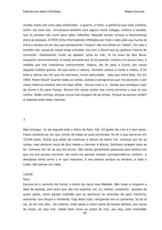 Estórias com sabor a Nordeste                                            Regina Gouveia




muitas vezes sob uma capa sofisticada, a guerra, a fome, a ganância que tudo justifica,
enfim. De tudo isso conversava também com alguns novos colegas, embora à cautela,
que os tempos não eram para estas reflexões. Naquele tempo reinava a desconfiança
entre as pessoas. A PIDE tinha informadores infiltrados por todo o lado pelo que nunca se
tinha a certeza se um dos que pensávamos “nossos” não era afinal um “deles”. Por isso e
também por causa da nossa longa amizade, era com o David que eu gostava mesmo de
conversar. Gostávamos muito de passear junto ao mar, lá na praia da Boa Nova,
enquanto conversávamos. A nossa amizade que já era grande, cresceu um pouco mais, à
medida que nós crescíamos interiormente. Depois, ele foi para a Guiné, por causa
daquela maldita guerra, ele que tanto a odiava. Também odiava a morte e matou. E foi
essa a última vez em que me escreveu, muito perturbado       pelo que tinha feito. Foi em
1969. Pobre David! Guardo todas as cartas, postais e aerogramas que me escreveu e por
vezes releio-os embora isso me faça sofrer. Nunca mais o vi. Soube que conseguiu fugir
da Guiné e foi para França. Escrevi-lhe várias cartas que nunca terminei e que te vou
confiar. Estão comigo, porque nunca tive coragem de as enviar. Porque as escrevi então?
A resposta está nelas mesmas.




3


Não consegui ler de seguida todo o diário de Sara. Até 62 gostei de o ler e li sem parar.
Fiquei contente ao ver que consto de todas as suas conversas. Ao ler o que escreveu em
7/2/84 parei. Decidi que antes de continuar a leitura do diário iria começar por ler as
cartas, mas demorei cerca de dois meses a retomar a leitura. Ganhava coragem para as
ler. Comecei por ler as que lhe enviei. São cartas geralmente pequenas pois lembro-me
que me era penoso escrever, tal como era penoso receber correspondência, embora a
desejasse tanto como o ar que respirava. E era penoso porque eu tentava, a todo o
custo, não pensar em nada.


1/6/68
Sara
Escrevo-te a caminho da Guiné, a bordo do navio Ana Mafalda. Não disse a ninguém a
data da partida, pois acho que não iria suportar ver, ou melhor, pressentir aqueles de
quem gosto, entre aquela multidão que se apinhava na varandas da gare marítima,
acenando com lenços e chorando. Fugi disso tudo, refugiando-me no camarote. Só de lá
saí, já em mar alto. Da coberta, onde passo a maior parte do tempo deitado, por causa
do enjoo, só vejo mar. Sabes bem como eu gosto do mar, por isso, esta imensidão
                                     85
 