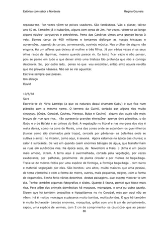 Estórias com sabor a Nordeste                                           Regina Gouveia




repousa-me. Por vezes vêem-se peixes voadores. São fantásticos. Vão a planar, talvez
uns 50 m. Também já vi tubarões, alguns com cerca de 2m. Por vezes, vêem-se ao longe
alguns navios- cargueiros e petroleiros. Perto das Canárias vimos uma grande barco à
vela. Somos cerca de 400 militares e tentamos disfarçar as nossas tristezas e
apreensões, jogando ás cartas, conversando, ouvindo música. Mas o olhar de alguns não
engana. Há um alferes que deixou aí mulher e três filhos. Já por várias vezes vi os seus
olhos rasos de lágrimas, mesmo quando parece rir. Eu tento ficar vazio e não pensar,
pois se penso em tudo o que deixei sinto uma tristeza tão profunda que não a consigo
descrever. Se, por outro lado, penso no que vou encontrar, então sinto aquela revolta
que me provoca náuseas. Não sei se irei aguentar.
Escreve sempre que possas.
Um abraço
David


10/8/68
Sara
Escrevo-te de Nova Lamego (a que os naturais daqui chamam Gabu) e que fica num
planalto com o mesmo nome. O terreno da Guiné, cortado por alguns rios muito
sinuosos, (Geba, Corubal, Cacheu, Mansoa, Buba e Cacine) alguns dos quais são mais
braços de mar que rios, não apresenta grandes elevações- apenas dois planaltos, o do
Gabu e o de Bafatá e as colinas do Boé. A vegetação no litoral e nas margens dos rios é
mata densa, como na zona do Morés, uma das zonas onde se escondem os guerrilheiros
(turras como são chamados pela tropa), cercada por pântanos- as bolanhas onde se
cultiva o arroz; no interior, como aqui, é savana. Agora estamos na época das chuvas; o
calor é sufocante. De vez em quando caem enormes bátegas de água, que transformam
as ruas em autênticos rios. Na época seca, de Novembro a Maio, o clima é um pouco
mais ameno, dizem. A terra aqui é avermelhada, cortada pela vegetação, por vezes
exuberante, por    palhotas, geralmente   de planta circular e por morros de baga-baga.
Trata-se de morros feitos por uma espécie de formiga, a formiga baga-baga , com barro
e material segregado por elas. São bonitos- uns altos, muito maiores que uma pessoa,
de terra vermelha e com a forma de morro, outros, mais pequenos, negros, com a forma
de cogumelos. Tenho feito vários desenhos destas paisagens, que espero mostrar-te um
dia. Tenho também algumas fotografias e slides. Quanto à fauna, pensei que fosse mais
rica. Para além dos animais domésticos há macacos, manguços, e uma ou outra gazela.
Dizem que há também crocodilos e hipopótamos no rio Corubal, mas por aqui não se
vêem. Há é muitos morcegos e pássaros muito bonitos, multicoloridos. O que há também
é muita bicharada- baratas enormes, mosquitos, grilos com uns 6 cm de comprimento,
sapos, uma espécie de vermes, com 2 cm de comprimento- os cáusticos- que ao passar
                                       86
 