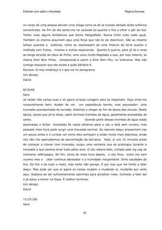 Estórias com sabor a Nordeste                                           Regina Gouveia




no corpo de uma pessoa deixam uma chaga como se ali se tivesse deitado ácido sulfúrico
concentrado. Ao fim do dia sento-me na varanda do quartel e fico a olhar o pôr do Sol.
Tenho visto alguns fantásticos que tenho fotografado. Nunca tinha visto nada igual.
Também os cheiros assumem aqui uma força que não te sei descrever. São ao mesmo
tempo quentes e       exóticos, como se resultassem de uma mistura de terra quente e
molhada com frutos, incenso e outras especiarias. Quanto à guerra, para já só a sinto
ao longe através do obus de Piche, uma zona muito flagelada a que, por isso mesmo, se
chama Dien Bien Piche, comparando-a assim a Dien Bien Phu, no Vietname. Mas não
consigo esquecer que ela existe e quão bárbara é.
Escreve. O meu endereço é o que vai no aerograma.
Um abraço
David


8/10/68
Sara
Já recebi três cartas tuas e só agora arranjo coragem para te responder. Hoje sinto-me
razoavelmente bem. Acabei de ver        um espectáculo bonito, mas assustador- uma
trovoada acompanhada de tornado. Estamos a chegar ao fim da época das chuvas. Nesta
época, penso que já te disse, caem terríveis trombas de água, geralmente precedidas de
vento.                                       Grande parte dessas trombas de água estão
associadas a fortes    trovoadas Às vezes olhamos para o céu e está sem nuvens, mas
passada meia hora pode surgir uma trovoada terrível. Os naturais daqui pressentem-nas
um pouco antes e é curioso ver como eles começam a andar muito mais depressa, ainda
nós não nos apercebemos da aproximação da borrasca. Hoje, aí uns 15 minutos antes
de começar a chover com trovoada, surgiu uma ventania que se prolongou durante a
trovoada e que parecia levar tudo pelos ares. O céu estava belo, cortado pelo zig-zag de
inúmeros relâmpagos. No fim, cerca de meia hora depois, o céu ficou outra vez sem
nuvens mas o     calor continua abrasador e a humidade insuportável. Sinto saudades do
frio. Do frio e de tudo o resto, mas tento não pensar. É por isso que me limito a falar
daqui. Mas pode ser que aí agora as coisas mudem e mudando aí, mudarão por certo
aqui. Gostava de ser suficientemente optimista para acreditar nisso. Comecei a falar daí
e já estou a entrar na fossa. É melhor terminar.
Um abraço
David


11/10 /68
Sara


                                           87
 
