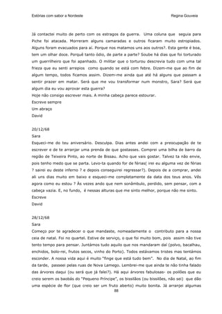 Estórias com sabor a Nordeste                                             Regina Gouveia




Já contactei muito de perto com os estragos da guerra. Uma coluna que seguia para
Piche foi atacada. Morreram alguns camaradas e outros ficaram muito estropiados.
Alguns foram evacuados para aí. Porque nos matamos uns aos outros?. Esta gente é boa,
tem um olhar doce. Porquê tanto ódio, de parte a parte? Soube há dias que foi torturado
um guerrilheiro que foi apanhado. O militar que o torturou descrevia tudo com uma tal
frieza que eu senti arrepios como quando se está com febre. Dizem-me que ao fim de
algum tempo, todos ficamos assim. Dizem-me ainda que até há alguns que passam a
sentir prazer em matar. Será que me vou transformar num monstro, Sara? Será que
algum dia eu vou aprovar esta guerra?
Hoje não consigo escrever mais. A minha cabeça parece estourar.
Escreve sempre
Um abraço
David


20/12/68
Sara
Esqueci-me do teu aniversário. Desculpa. Dias antes andei com a preocupação de te
escrever e de te arranjar uma prenda de que gostasses. Comprei uma bilha de barro da
região de Teixeira Pinto, ao norte de Bissau. Acho que vais gostar. Talvez ta não envie,
pois tenho medo que se parta. Levo-ta quando for de férias( irei eu alguma vez de férias
? sairei eu deste inferno ? e depois conseguirei regressar?). Depois de a comprar, andei
ali uns dias muito em baixo e esqueci-me completamente da data dos teus anos. Vês
agora como eu estou ? Às vezes ando que nem sonâmbulo, perdido, sem pensar, com a
cabeça vazia. E, no fundo, é nessas alturas que me sinto melhor, porque não me sinto.
Escreve
David


28/12/68
Sara
Começo por te agradecer o que mandaste, nomeadamente o           contributo para a nossa
ceia de natal. Foi no quartel. Estive de serviço, o que foi muito bom, pois assim não tive
tento tempo para pensar. Juntámos tudo aquilo que nos mandaram daí (polvo, bacalhau,
enchidos, bolo-rei, frutos secos, vinho do Porto). Todos estávamos tristes mas tentámos
esconder. A nossa vida aqui é muito “finge que está tudo bem”. No dia de Natal, ao fim
da tarde, passeei pelas ruas de Nova Lamego. Lembrei-me que ainda te não tinha falado
das árvores daqui (ou será que já falei?). Há aqui árvores fabulosas- os poilões que eu
creio serem os baobás do “Pequeno Príncipe”, os bissilãos (ou bissilões, não sei) que dão
uma espécie de flor (que creio ser um fruto aberto) muito bonita. Já arranjei algumas
                                         88
 