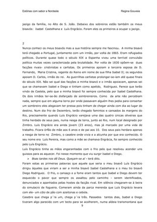 Estórias com sabor a Nordeste                                            Regina Gouveia




jazigo da família, no Alto de S. João. Debaixo dos sobreiros estão também os meus
bisavós: Isabel Castelhana e Luís Engrácio. Foram eles os primeiros a ocupar o jazigo.




2
Nunca conheci os meus bisavós mas a sua história sempre me fascinou. A minha bisavó
terá chegado a Portugal, juntamente com um irmão, por volta de 1865. Eram refugiados
políticos. Durante quase todo o século XIX a Espanha viveu uma terrível convulsão
política muitas vezes caracterizada pela brutalidade. Por volta de 1830 opõem-se duas
facções rivais- cristinistas e carlistas. Os primeiros apoiam a terceira esposa de D.
Fernando, Maria Cristina, regente do Reino em nome de sua filha Isabel II; os segundos
apoiam D. Carlos, irmão do rei. As guerrilhas carlistas prolongar-se-iam até quase finais
do século XIX. Não sei qual das facções a minha bisavó e o irmão apoiavam, apenas sei
que se chamavam Isabel e Diego e tinham como apelido, Rodriguez. Parece que terão
vindo de Castela, pelo que a minha bisavó foi sempre conhecida por Isabel Castelhana.
Os dois irmãos ter-se-ão disfarçado de sombreireiros. Como       da arte não percebiam
nada, sempre que em alguma terra por onde passavam alguém lhes pedia para consertar
um sombreiro eles alegavam ter pressa pois tinham de chegar ainda com dia ao lugar do
destino. Num dia frio de Dezembro, terão chegado famintos e cansados às margens do
Rio, precisamente quando Luís Engrácio varejava uma das quatro únicas oliveiras que
tinha herdado de seus pais, numa nesga de terra, junto ao Rio, num local designado por
Zimbro. Luís Engrácio era ainda jovem (23 anos), mas já marcado por uma vida de
trabalho. Ficara órfão de mãe aos 6 anos e de pai aos 10. Dos seus pais herdara apenas
a nesga de terra no Zimbro, o casebre onde vivia e a alcunha por que era conhecido. O
seu nome era Luís Pereira, mas como a mãe se chamava Engrácia, foi sempre conhecido
pelo Luís Engrácio.
Luís Engrácio tinha as mãos engaranhadas com o frio pelo que resolveu acender uns
guissos para as aquecer. Foi nesse momento que viu surgir Isabel e Diego.
       Boas tardes nos dê Deus. Queçam-se aí - terá dito.
Foram estas as primeiras palavras que aquele que seria o meu bisavô Luís Engrácio
dirigiu àqueles que viriam a ser a minha bisavó Isabel Castelhana e o meu tio bisavô
Diego Rodriguez. O frio, o cansaço e a fome eram tantos que Isabel e Diego devem ter
esquecido o pavor que sempre os assaltou pelo caminho - serem identificados,
denunciados e apanhados pelas hostes da facção rival. Em silêncio chegaram-se à beira
do simulacro de fogueira. Comeram ainda da parca merenda que Luís Engrácio levara
com ele- um cibo de pão com azeitonas e cebola.
Casebre que chega p´ra um, chega p´ra três. Passados        tantos dias, Isabel e Diego
tiveram algo parecido com um tecto para se acolherem, numa aldeia transmontana que
                                         9
 