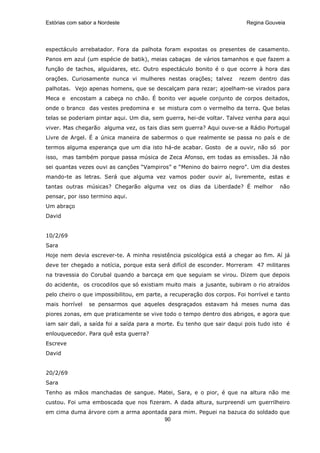 Estórias com sabor a Nordeste                                             Regina Gouveia




espectáculo arrebatador. Fora da palhota foram expostas os presentes de casamento.
Panos em azul (um espécie de batik), meias cabaças de vários tamanhos e que fazem a
função de tachos, alguidares, etc. Outro espectáculo bonito é o que ocorre à hora das
orações. Curiosamente nunca vi mulheres nestas orações; talvez         rezem dentro das
palhotas. Vejo apenas homens, que se descalçam para rezar; ajoelham-se virados para
Meca e encostam a cabeça no chão. É bonito ver aquele conjunto de corpos deitados,
onde o branco das vestes predomina e se mistura com o vermelho da terra. Que belas
telas se poderiam pintar aqui. Um dia, sem guerra, hei-de voltar. Talvez venha para aqui
viver. Mas chegarão alguma vez, os tais dias sem guerra? Aqui ouve-se a Rádio Portugal
Livre de Argel. É a única maneira de sabermos o que realmente se passa no país e de
termos alguma esperança que um dia isto há-de acabar. Gosto de a ouvir, não só por
isso, mas também porque passa música de Zeca Afonso, em todas as emissões. Já não
sei quantas vezes ouvi as canções “Vampiros” e “Menino do bairro negro”. Um dia destes
mando-te as letras. Será que alguma vez vamos poder ouvir aí, livremente, estas e
tantas outras músicas? Chegarão alguma vez os dias da Liberdade? É melhor             não
pensar, por isso termino aqui.
Um abraço
David


10/2/69
Sara
Hoje nem devia escrever-te. A minha resistência psicológica está a chegar ao fim. Aí já
deve ter chegado a notícia, porque esta será difícil de esconder. Morreram 47 militares
na travessia do Corubal quando a barcaça em que seguiam se virou. Dizem que depois
do acidente, os crocodilos que só existiam muito mais a jusante, subiram o rio atraídos
pelo cheiro o que impossibilitou, em parte, a recuperação dos corpos. Foi horrível e tanto
mais horrível   se pensarmos que aqueles desgraçados estavam há meses numa das
piores zonas, em que praticamente se vive todo o tempo dentro dos abrigos, e agora que
iam sair dali, a saída foi a saída para a morte. Eu tenho que sair daqui pois tudo isto é
enlouquecedor. Para quê esta guerra?
Escreve
David


20/2/69
Sara
Tenho as mãos manchadas de sangue. Matei, Sara, e o pior, é que na altura não me
custou. Foi uma emboscada que nos fizeram. A dada altura, surpreendi um guerrilheiro
em cima duma árvore com a arma apontada para mim. Peguei na bazuca do soldado que
                                      90
 