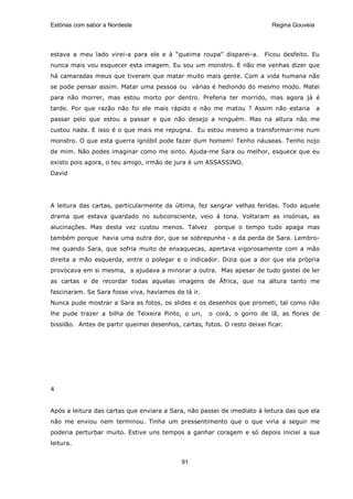 Estórias com sabor a Nordeste                                               Regina Gouveia




estava a meu lado virei-a para ele e à “queima roupa” disparei-a.        Ficou desfeito. Eu
nunca mais vou esquecer esta imagem. Eu sou um monstro. E não me venhas dizer que
há camaradas meus que tiveram que matar muito mais gente. Com a vida humana não
se pode pensar assim. Matar uma pessoa ou várias é hediondo do mesmo modo. Matei
para não morrer, mas estou morto por dentro. Preferia ter morrido, mas agora já é
tarde. Por que razão não foi ele mais rápido e não me matou ? Assim não estaria              a
passar pelo que estou a passar e que não desejo a ninguém. Mas na altura não me
custou nada. E isso é o que mais me repugna. Eu estou mesmo a transformar-me num
monstro. O que esta guerra ignóbil pode fazer dum homem! Tenho náuseas. Tenho nojo
de mim. Não podes imaginar como me sinto. Ajuda-me Sara ou melhor, esquece que eu
existo pois agora, o teu amigo, irmão de jura é um ASSASSINO.
David




A leitura das cartas, particularmente da última, fez sangrar velhas feridas. Todo aquele
drama que estava guardado no subconsciente, veio à tona. Voltaram as insónias, as
alucinações. Mas desta vez custou menos. Talvez         porque o tempo tudo apaga mas
também porque havia uma outra dor, que se sobrepunha - a da perda de Sara. Lembro-
me quando Sara, que sofria muito de enxaquecas, apertava vigorosamente com a mão
direita a mão esquerda, entre o polegar e o indicador. Dizia que a dor que ela própria
provocava em si mesma, a ajudava a minorar a outra. Mas apesar de tudo gostei de ler
as cartas e de recordar todas aquelas imagens de África, que na altura tanto me
fascinaram. Se Sara fosse viva, havíamos de lá ir.
Nunca pude mostrar a Sara as fotos, os slides e os desenhos que prometi, tal como não
lhe pude trazer a bilha de Teixeira Pinto, o uri,     o corá, o gorro de lã, as flores de
bissilão. Antes de partir queimei desenhos, cartas, fotos. O resto deixei ficar.




4


Após a leitura das cartas que enviara a Sara, não passei de imediato à leitura das que ela
não me enviou nem terminou. Tinha um pressentimento que o que viria a seguir me
poderia perturbar muito. Estive uns tempos a ganhar coragem e só depois iniciei a sua
leitura.


                                             91
 