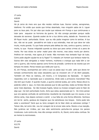 Estórias com sabor a Nordeste                                           Regina Gouveia




1ª carta
4/8/69
David:
Há já cerca de meio ano que não recebo notícias tuas. Escrevi cartas, aerogramas,
telefonei. Foi então que soube que tinhas desertado, mas ninguém sabia de ti. Liguei
para os teus pais. Foi por eles que soube que estavas em França e que continuavas a
lutar para   esquecer os horrores da guerra. Só não consigo perceber porque razão
deixaste de escrever. Quando acabei de ler a tua última carta, datada de Fevereiro de
69 fiquei muito perturbada. Dizias que eu não podia imaginar como te sentias. A tua
dor, não sei se pude     percebê-la em toda a sua extensão, mas sei que deve ter sido
muito, muito grande. Tu que foste sempre pela defesa da vida, contra a guerra, contra a
morte, tu que ficavas indignado quando eu dizia que para certos crimes só a pena de
morte. Por isso dizias na carta- matei para não morrer, mas estou morto por dentro.
Preferia ter morrido, mas agora já é tarde. Não morreste mas tentaste fugir de tudo.
Como pode alguém ajudar-te se tu foges? Tu mataste um homem que tentava matar-te.
Outros têm sido obrigados a matar homens, mulheres e crianças que nada têm a ver
com a guerra, são mortos apenas como forma de pressão. Lembra-te da receita que em
tempos me deste. Pensa nesses que estão pior que tu.
Aí, em França, acompanhas por certo o que se passa aqui no país pelo que deves ter
tomado conhecimento das lutas estudantis que se iniciaram em 17 de Abril passado.
Também em Maio se realizou, em Aveiro, o II Congresso da Oposição.            O regime
respondeu com a repressão que o caracteriza. Onde está a primavera marcelista? Mas
isto tem que mudar. E quando mudar, a guerra colonial acaba, por certo. Nessa altura tu
poderás voltar e aqui, no meio das pessoas que te são queridas, todas as feridas hão-de
sarar mais depressa. Se não tivesses fugido, talvez eu tivesse coragem para te falar de
algo que me tem perturbado muito. Acho que estou apaixonada por ti. De início pensei
que era apenas confusão de sentimentos resultante da impressão que me causou a tua
última carta, mas depois comecei a sentir a tua falta de uma forma diferente. Sonhava
em ter-te perto, gostava de imaginar que me estreitavas nos braços. Como pode isto
estar a acontecer? Será que eu teria coragem de te falar disto se estivesse contigo ?
Talvez não, tal como não vou ter coragem de te enviar esta carta. Receio a tua reacção.
Nós jurámos ser irmãos, por isso este sentimento perturba-me porque me parece
incestuoso. Luto contra ele, mas não consigo vencê-lo. Ai, David, como estou confusa. Se
ao menos tu escrevesses.


2ª carta
4/1/70
David:
                                           92
 