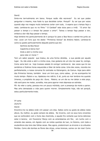 Estórias com sabor a Nordeste                                          Regina Gouveia




David:
Sinto-me terrivelmente em baixo. Porque razão não escreves?          Eu sei que podes
perguntar o mesmo, mas foste tu que decidiste cortar. Porquê?     Eu sei que por vezes
quando algo nos magoa muito tentamos cortar com tudo, à espera que o tempo faça o
resto. Lembras-te que no no filme “ O Cardeal” este dizia para a irmã:    “O amor faz
passar o tempo e o tempo faz passar o amor”. Talvez o tempo faça passar a dor,
embora a dor não faça passar o tempo.
Hoje lembrei-me particularmente de ti porque fui para a Boa Nova e sentei-me junto ao
mar. Levei um livro que me deste- “Primeiros Versos” de António Nobre. Lembras-te
como eu gostei particularmente daquele poema que diz:
         Senhora da Boa Nova!
         Capelinha à beira-mar!
         Ando a abrir a minha cova
         para nela vir morar ?
Tem um sabor popular       que traduz, de uma forma cândida,   a sua paixão por aquele
lugar. Eu não ando a abrir a minha cova, mas gostaria de um dia me casar lá, contigo.
Como seria bom se hoje tivesses estado lá comigo! Lembras-te das vezes que lá nos
sentámos e ficámos horas esquecidas a falar de tanta coisa. Uma das vezes, recordo-me
perfeitamente, a nossa conversa foi centrada no Estrangeiro, de Camus. Hoje para além
dos Primeiros Versos, também levei um livro que, como sabes, já me acompanha há
muito tempo- Platero e eu. Apeteceu-me relê-lo. E ali, junto ao mar lembrei-me quando
Jimenez, a propósito do poço diz: Ouve, Platero; se um dia eu me deitar a este poço,
não será para me matar, acredita, mas para agarrar mais depressa as estrelas.
PS- Ao reler a carta, pareceu-me um pouco mórbida, com a presença da morte a pairar.
Mas amo demasiado a vida para querer morrer. Simplesmente hoje, não sei porquê,
estou particularmente triste.




5ª carta
25/4/73
David:
Encontro-me na aldeia onde vim passar uns dias. Sabes como eu gosto da aldeia nesta
altura. Ou melhor, eu gosto sempre da aldeia. No Inverno, com os seus tons cinzentos
que se confundem com o fumo das chaminés, e aquele frio cortante que torna delicioso
estar à lareira;   em Fevereiro/ Março com as amendoeiras em flor,    em Junho com o
amarelo das searas, em Agosto com as noites quentes de luar, no Outono, com toda a
exuberância dos tons das folhas secas. Mas agora, predominam as árvores e os arbustos
floridos. Como são bonitas as flores das silvas, umas brancas, outras cor de rosa! Como
                                            94
 