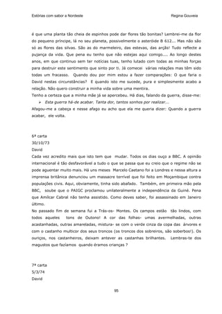 Estórias com sabor a Nordeste                                                  Regina Gouveia




é que uma planta tão cheia de espinhos pode dar flores tão bonitas? Lembrei-me da flor
do pequeno príncipe, lá no seu planeta, possivelmente o asteróide B 612... Mas não são
só as flores das silvas. São as do marmeleiro, das estevas, das arçãs! Tudo reflecte a
pujança da vida. Que pena eu tenho que não estejas aqui comigo.... Ao longo destes
anos, em que continuo sem ter notícias tuas, tenho lutado com todas as minhas forças
para destruir este sentimento que sinto por ti. Já comecei várias relações mas têm sido
todas um fracasso.      Quando dou por mim estou a fazer comparações: O que faria o
David nestas circunstâncias?      E quando isto me sucede, pura e simplesmente acabo a
relação. Não quero construir a minha vida sobre uma mentira.
Tenho a certeza que a minha mãe já se apercebeu. Há dias, falando da guerra, disse-me:
          Esta guerra há-de acabar. Tanta dor, tantos sonhos por realizar...
Afagou-me a cabeça e nesse afago eu acho que ela me queria dizer: Quando a guerra
acabar, ele volta.




6ª carta
30/10/73
David
Cada vez acredito mais que isto tem que mudar. Todos os dias ouço a BBC. A opinião
internacional é tão desfavorável a tudo o que se passa que eu creio que o regime não se
pode aguentar muito mais. Há uns meses Marcelo Caetano foi a Londres e nessa altura a
imprensa britânica denunciou um massacre terrível que foi feito em Moçambique contra
populações civis. Aqui, obviamente, tinha sido abafado. Também, em primeira mão pela
BBC,     soube que o PAIGC proclamou unilateralmente a independência da Guiné. Pena
que Amílcar Cabral não tenha assistido. Como deves saber, foi assassinado em Janeiro
último.
No passado fim de semana fui a Trás-os- Montes. Os campos estão                tão lindos, com
todos aqueles        tons de Outono! A cor das folhas- umas avermelhadas, outras
acastanhadas, outras amareladas, mistura- se com o verde cinza da copa das árvores e
com o castanho multicor dos seus troncos (os troncos dos sobreiros, são soberbos!). Os
ouriços, nos castanheiros, deixam antever as castanhas brilhantes.             Lembras-te dos
magustos que fazíamos quando éramos crianças ?




7ª carta
5/3/74
David


                                              95
 
