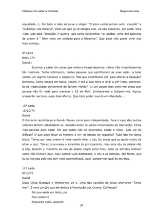 Estórias com sabor a Nordeste                                             Regina Gouveia




repudiado...). Por todo o lado se ouve o slogan “O povo unido jamais será vencido” e
“Grândola Vila Morena”. Pode ser que já cá estejas mas se não estiveres, por certo tens
visto tudo pela Televisão. A guerra que tanto odiávamos, vai acabar. Uma das palavras
de ordem é “ Nem mais um soldado para o Ultramar”. Que pena não poder viver isto
tudo contigo.


9ª carta
8/6/1974
David :
        Estamos a saber de coisas que embora imaginássemos, talvez não imaginássemos
tão horríveis. Tanto sofrimento, tantas pessoas que sacrificaram as suas vidas a lutar
contra um regime opressor e despótico. Mas que contributos dei para alterar a situação?
Nenhuns. Como estava em baixo, resolvi ir até à Boa Nova e levei a 25ª Hora. Lembras-
te da ingenuidade comovente de Iohann Moritz? Li um pouco mas senti-me ainda pior
porque não fiz nada para merecer o 25 de Abril. Limitava-me a indignar-me. Agora,
enquanto escrevo, ouço José Afonso. Que bom poder ouvi-lo em liberdade....


10ª carta
15/10/74
David
O Governo reconheceu a Guiné- Bissau como país independente. Para o caso das outras
colónias tentam estabelecer-se acordos entre os vários movimentos de libertação. Tanta
vida perdida para nada! Por que razão não se enveredou desde o início         pela via do
diálogo? O que pode levar os homens a um tal estado de cegueira? Tudo isto me deixa
triste. Talvez por isso, ontem à noite resolvi olhar o céu (tu sabes que eu gosto muito de
olhar o céu). Talvez procurasse o asteróide do principezinho. Mas este céu da cidade não
é céu. Guardo a memória do céu da aldeia negro como breu onde as estrelas brilham
como não brilham aqui. Aqui parece tudo desbotado; o céu e as estrelas. Até Marte, que
eu lá distingo pelo seu tom mais avermelhado, aqui parece-me igual às estrelas.


11ª carta
6/10/75
David
Ouço Chico Buarque e lembro-me de ti. Uma das canções do disco chama-se “Tanto
mar”. É uma canção que ele dedica à Revolução dos Cravos. Conheces?
        Sei que estás em festa, pá
        Fico contente
        Enquanto estou ausente
                                           97
 