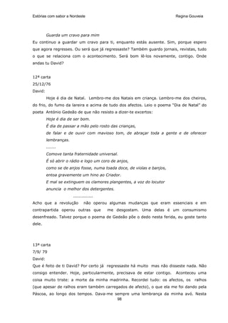 Estórias com sabor a Nordeste                                           Regina Gouveia




         Guarda um cravo para mim
Eu continuo a guardar um cravo para ti, enquanto estás ausente. Sim, porque espero
que agora regresses. Ou será que já regressaste? Também guardo jornais, revistas, tudo
o que se relaciona com o acontecimento. Será bom lê-los novamente, contigo. Onde
andas tu David?


12ª carta
25/12/76
David:
         Hoje é dia de Natal. Lembro-me dos Natais em criança. Lembro-me dos cheiros,
do frio, do fumo da lareira e acima de tudo dos afectos. Leio o poema “Dia de Natal” do
poeta António Gedeão de que não resisto a dizer-te excertos:
         Hoje é dia de ser bom.
         É dia de passar a mão pelo rosto das crianças,
         de falar e de ouvir com mavioso tom, de abraçar toda a gente e de oferecer
         lembranças.
         .......
         Comove tanta fraternidade universal.
         É só abrir o rádio e logo um coro de anjos,
         como se de anjos fosse, numa toada doce, de violas e banjos,
         entoa gravemente um hino ao Criador.
         E mal se extinguem os clamores plangentes, a voz do locutor
         anuncia o melhor dos detergentes.
                       ..............
Acho que a revolução          não operou algumas mudanças que eram essenciais e em
contrapartida operou outras que         me desgostam. Uma delas é um consumismo
desenfreado. Talvez porque o poema de Gedeão põe o dedo nesta ferida, eu goste tanto
dele.




13ª carta
7/9/ 79
David:
Que é feito de ti David? Por certo já regressaste há muito mas não disseste nada. Não
consigo entender. Hoje, particularmente, precisava de estar contigo.    Aconteceu uma
coisa muito triste: a morte da minha madrinha. Recordei tudo: os afectos, os     ralhos
(que apesar de ralhos eram também carregados de afecto), o que ela me foi dando pela
Páscoa, ao longo dos tempos. Dava-me sempre uma lembrança da minha avó. Nesta
                                      98
 