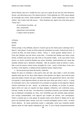 Estórias com sabor a Nordeste                                             Regina Gouveia




última Páscoa, deu-me o cordão de ouro, que era a peça da avó que ela mais estimava.
Parece que adivinhava que o fim estava próximo. Tinha adoecido em 1975, pouco depois
da revolução dos cravos. Estes também já murcharam. Tantas esperanças num mundo
melhor, mas mudou tudo tão pouco... Chico Buarque tem agora uma nova letra para o
“Tanto mar”:
         Já murcharam tua festa, pá
         mas, certamente,
         esqueceram uma semente
         n´algum canto de jardim...




14ªCarta
6/9/82
David
Tenho comigo o meu afilhado, David II. É assim que eu lhe chamo para o distinguir de ti-
David I. Veio passar 15 dias ao Porto antes de começarem as aulas. Comecei por levá- lo
à Serra do Pilar, de onde avistou o Porto.     Achou- o   muito grande. Depois levei-o     à
Torre dos Clérigos, que ele achou muito alta, á Avenida dos Aliados que achou muito
bonita, à Ribeira que achou que não tinha ar de grande cidade, à Sé, que achou muito
escura, ao centro comercial Brasília que achou divertido, essencialmente por causa das
escadas rolantes que o deixaram extasiado. Não sei quantas vezes as desceu e subiu.
Mas o que lhe causou mesmo maior sensação foi o mar. Levei-o à Boa Nova. Ficou com
os olhos, muito abertos, e calado durante bastante tempo. Depois disse:
         Nunca pensei que fosse tão bonito, madrinha.
Depois foi para os rochedos e não queria mais sair dali. Quis saber o nome de todos
aqueles seres que ali via. Quis meter alguns numa garrafa com água e quis levá-los para
casa para depois mostrar aos pais. Expliquei-lhe que não aguentariam até lá, mas rendi-
me quando vi duas lágrimas aflorar ao canto dos seus olhos que entre o azul e o verde
se confundem com o mar. Comprometi-me a arranjar um aquário no dia seguinte. Depois
iríamos novamente ao mar        buscar   as anémonas, as estrelas, os ouriços, os peixes.
Agora tenho em casa um aquário de água salgada, lindíssimo, com anémonas azuis,
brancas, verdes, cor de rosa, com peixinhos e camarões cinzentos, com estrelas rosadas
que se deslocam encostadas ao vidro, com mexilhões que são comidos pelas estrelas,
com ouriços acastanhados, com paguros que mudam de concha, com caranguejos.
Tenho a certeza que tu irias gostar do aquário tanto como David II. Bastar-me-ia isso
para o ter entretido todo o tempo. Fica com o narizito esmagado contra o vidro, os olhos
muito abertos,     ás vezes parecendo suster a respiração, como que receando perder
alguma parte de todo aquele espectáculo de vida. É uma criança extraordinariamente
                                        99
 