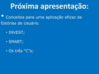 Próxima apresentação:
• Conceitos para uma aplicação eficaz de
Estórias de Usuário.
• INVEST;
• SMART;
• Os três “C”s;
 