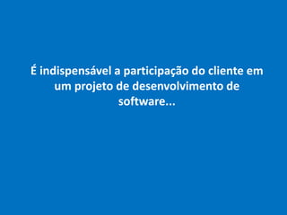 É indispensável a participação do cliente em
um projeto de desenvolvimento de
software...
 