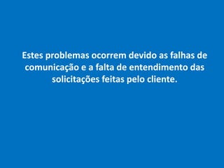Estes problemas ocorrem devido as falhas de
comunicação e a falta de entendimento das
solicitações feitas pelo cliente.
 