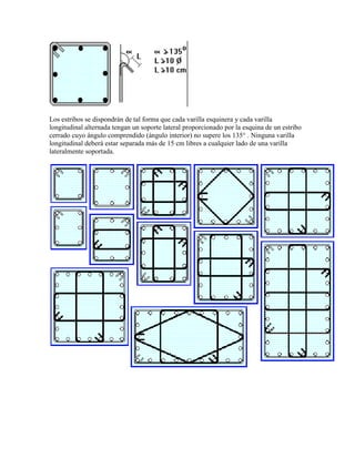 Los estribos se dispondrán de tal forma que cada varilla esquinera y cada varilla
longitudinal alternada tengan un soporte lateral proporcionado por la esquina de un estribo
cerrado cuyo ángulo comprendido (ángulo interior) no supere los 135° . Ninguna varilla
longitudinal deberá estar separada más de 15 cm libres a cualquier lado de una varilla
lateralmente soportada.

 