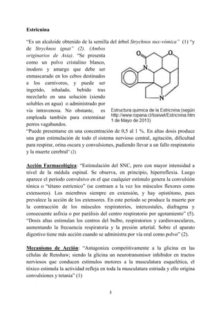 3
Estricnina
“Es un alcaloide obtenido de la semilla del árbol Strychnos nux-vómica” (1) “y
de Strychnos ignat” (2). (Ambos
originarios de Asia). “Se presenta
como un polvo cristalino blanco,
inodoro y amargo que debe ser
enmascarado en los cebos destinados
a los carnívoros, y puede ser
ingerido, inhalado, bebido tras
mezclarlo en una solución (siendo
solubles en agua) o administrado por
vía intravenosa. No obstante, es
empleada también para exterminar
perros vagabundos.
“Puede presentarse en una concentración de 0,5 al 1 %. En altas dosis produce
una gran estimulación de todo el sistema nervioso central, agitación, dificultad
para respirar, orina oscura y convulsiones, pudiendo llevar a un fallo respiratorio
y la muerte cerebral” (2)
Acción Farmacológica: “Estimulación del SNC, pero con mayor intensidad a
nivel de la médula espinal. Se observa, en principio, hiperreflexia. Luego
aparece el período convulsivo en el que cualquier estímulo genera la convulsión
tónica o “tétano estrícnico” (se contraen a la vez los músculos flexores como
extensores). Los miembros siempre en extensión, y hay opistótono, pues
prevalece la acción de los extensores. En este período se produce la muerte por
la contracción de los músculos respiratorios, intercostales, diafragma y
consecuente asfixia o por parálisis del centro respiratorio por agotamiento” (5).
“Dosis altas estimulan los centros del bulbo, respiratorios y cardiovasculares,
aumentando la frecuencia respiratoria y la presión arterial. Sobre el aparato
digestivo tiene más acción cuando se administra por vía oral como polvo” (2).
Mecanismo de Acción: “Antagoniza competitivamente a la glicina en las
células de Renshaw; siendo la glicina un neurotransmisor inhibidor en tractos
nerviosos que conducen estímulos motores a la musculatura esquelética, el
tóxico estimula la actividad refleja en toda la musculatura estriada y ello origina
convulsiones y tetania” (1)
 