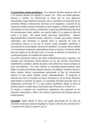 4
Características clínico-patológicas: “Los síntomas iniciales aparecen entre 10
y 20 minutos después de ingerido el veneno” (4). Estos son miedo aparente,
nauseas y vómitos. La intoxicación se inicia con un aura aprensiva,
observándose luego hipertonía muscular, que se manifiesta en retracción de las
comisuras labiales, contracciones nerviosas en los parpados y erección de las
orejas que tienden a juntarse formando un arco arrugado; se detecta rigidez de la
musculatura cervical, torácica y abdominal, al igual que dificultad para flexionar
las articulaciones (codo, rodilla), con marcha rígida. Si se golpea la tabla del
cuello o el dorso del animal puede observarse hiperreflexia. Aparece
hipersensibilidad a estímulos táctiles, auditivos y visuales, que causan violentos
sobresaltos; este fenómeno se agudiza hasta la aparición de crisis de
convulsiones tónicas, en las que se observa cuello extendido, opistótono y
extensión de las extremidades ("postura de caballete"). La tetania afecta también
a la musculatura respiratoria, apreciándose disnea y cianosis; el paciente puede
morir por apnea en una de tales crisis, en las que se mantiene la conciencia. La
vocalización puede ser resultado del intenso dolor.
Las crisis convulsivas tónicas, que duran ordinariamente pocos segundos, son
seguidas por convulsiones tónico-clónicas, en las que ocurren movimientos
mandibulares y pedaleo, además de jadeo; suele observarse intensa polipnea en
estas circunstancias. “Las crisis reducen su intensidad progresivamente hasta
llegar a la calma total durante algunos minutos; sin embargo, estímulos diversos,
como sonidos fuertes, desencadenan nuevamente la fase de convulsiones
tónicas, la cual puede también ocurrir espontáneamente. Al progresar la
afección, las crisis se suceden con mayor frecuencia y son de mayor duración,
reduciéndose el período de reposo. La acentuada actividad muscular eleva la
temperatura rectal hasta 41° C y hay acidosis metabólica. Desde su inicio al
término mortal, el cuadro típico suele durar entre 30 minutos a 2 horas” (1).
La muerte se produce por insuficiencia respiratoria, por espasmos en los
músculos intercostales y daño a los centros respiratorios del sistema nervioso
central (apnea).
Toxicidad: Según Booth, la dosis oral aguda aproximada de las sales de
estricnina en diversas especies (mg/Kg) es: Equino y Bovino 0,5; porcinos 0,5 a
1; caninos 0,55; felino 2; roedor 3; aves 5.
 