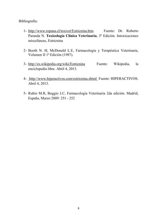 8
Bibliografía:
1- http://www.ropana.cl/toxivet/Estricnina.htm Fuente: Dr. Roberto
Paranda N. Toxicología Clínica Veterinaria. 3º Edición. Intoxicaciones
misceláneas, Estricnina
2- Booth N. H, McDonald L.E, Farmacología y Terapéutica Veterinaria,
Volumen II 1ª Edición (1987).
3- http://es.wikipedia.org/wiki/Estricnina Fuente: Wikipedia, la
enciclopedia libre. Abril 4, 2013.
4- http://www.hiperactivos.com/estricnina.shtml Fuente: HIPERACTIVOS.
Abril 4, 2013.
5- Rubio M.R, Boggio J.C, Farmacología Veterinaria 2da edición. Madrid,
España, Marzo 2009: 251 - 252
 