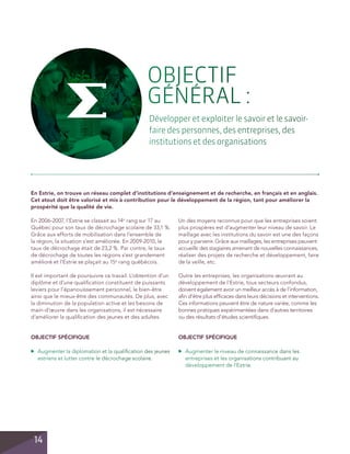 OBJECTIF
GÉNÉRAL :
Développer et exploiter le savoir et le savoirfaire des personnes, des entreprises, des
institutions et des organisations

En Estrie, on trouve un réseau complet d’institutions d’enseignement et de recherche, en français et en anglais.
Cet atout doit être valorisé et mis à contribution pour le développement de la région, tant pour améliorer la
prospérité que la qualité de vie.
En 2006-2007, l’Estrie se classait au 14e rang sur 17 au
Québec pour son taux de décrochage scolaire de 33,1 %.
Grâce aux efforts de mobilisation dans l’ensemble de
la région, la situation s’est améliorée. En 2009-2010, le
taux de décrochage était de 23,2 %. Par contre, le taux
de décrochage de toutes les régions s’est grandement
amélioré et l’Estrie se plaçait au 15e rang québécois.

Un des moyens reconnus pour que les entreprises soient
plus prospères est d’augmenter leur niveau de savoir. Le
maillage avec les institutions du savoir est une des façons
pour y parvenir. Grâce aux maillages, les entreprises peuvent
accueillir des stagiaires amenant de nouvelles connaissances,
réaliser des projets de recherche et développement, faire
de la veille, etc.

Il est important de poursuivre ce travail. L’obtention d’un
diplôme et d’une qualification constituent de puissants
leviers pour l’épanouissement personnel, le bien-être
ainsi que le mieux-être des communautés. De plus, avec
la diminution de la population active et les besoins de
main-d’œuvre dans les organisations, il est nécessaire
d’améliorer la qualification des jeunes et des adultes.

Outre les entreprises, les organisations œuvrant au
développement de l’Estrie, tous secteurs confondus,
doivent également avoir un meilleur accès à de l’information,
afin d’être plus efficaces dans leurs décisions et interventions.
Ces informations peuvent être de nature variée, comme les
bonnes pratiques expérimentées dans d’autres territoires
ou des résultats d’études scientifiques.

OBJECTIF spécifique

OBJECTIF spécifique

14

	 Augmenter le niveau de connaissance dans les
entreprises et les organisations contribuant au
développement de l’Estrie.

▲

▲

	 Augmenter la diplomation et la qualification des jeunes
estriens et lutter contre le décrochage scolaire.

 