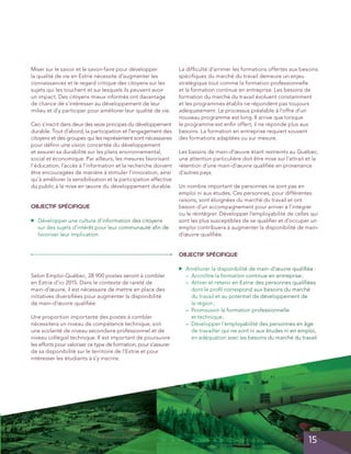 Miser sur le savoir et le savoir-faire pour développer
la qualité de vie en Estrie nécessite d’augmenter les
connaissances et le regard critique des citoyens sur les
sujets qui les touchent et sur lesquels ils peuvent avoir
un impact. Des citoyens mieux informés ont davantage
de chance de s’intéresser au développement de leur
milieu et d’y participer pour améliorer leur qualité de vie.
Ceci s’inscrit dans deux des seize principes du développement
durable. Tout d’abord, la participation et l’engagement des
citoyens et des groupes qui les représentent sont nécessaires
pour définir une vision concertée du développement
et assurer sa durabilité sur les plans environnemental,
social et économique. Par ailleurs, les mesures favorisant
l’éducation, l’accès à l’information et la recherche doivent
être encouragées de manière à stimuler l’innovation, ainsi
qu’à améliorer la sensibilisation et la participation effective
du public à la mise en œuvre du développement durable.

OBJECTIF spécifique
▲

	 Développer une culture d’information des citoyens
sur des sujets d’intérêt pour leur communauté afin de
favoriser leur implication.

La difficulté d’arrimer les formations offertes aux besoins
spécifiques du marché du travail demeure un enjeu
stratégique tout comme la formation professionnelle
et la formation continue en entreprise. Les besoins de
formation du marché du travail évoluent constamment
et les programmes établis ne répondent pas toujours
adéquatement. Le processus préalable à l’offre d’un
nouveau programme est long. Il arrive que lorsque
le programme est enfin offert, il ne réponde plus aux
besoins. La formation en entreprise requiert souvent
des formations adaptées ou sur mesure.
Les bassins de main-d’œuvre étant restreints au Québec,
une attention particulière doit être mise sur l’attrait et la
rétention d’une main-d’œuvre qualifiée en provenance
d’autres pays.
Un nombre important de personnes ne sont pas en
emploi ni aux études. Ces personnes, pour différentes
raisons, sont éloignées du marché du travail et ont
besoin d’un accompagnement pour arriver à l’intégrer
ou le réintégrer. Développer l’employabilité de celles qui
sont les plus susceptibles de se qualifier et d’occuper un
emploi contribuera à augmenter la disponibilité de maind’œuvre qualifiée.

OBJECTIF spécifique
	 Améliorer la disponibilité de main-d’œuvre qualifiée :
– Accroître la formation continue en entreprise ;

– Attirer et retenir en Estrie des personnes qualifiées

dont le profil correspond aux besoins du marché
du travail et au potentiel de développement de
la  région ;
	 – Promouvoir la formation professionnelle

et  technique ;
	 – Développer l’employabilité des personnes en âge

de travailler qui ne sont ni aux études ni en emploi,
en adéquation avec les besoins du marché du travail.

▲

Selon Emploi-Québec, 28 900 postes seront à combler
en Estrie d’ici 2015. Dans le contexte de rareté de
main-d’œuvre, il est nécessaire de mettre en place des
initiatives diversifiées pour augmenter la disponibilité
de main-d’œuvre qualifiée.
Une proportion importante des postes à combler
nécessitera un niveau de compétence technique, soit
une scolarité de niveau secondaire professionnel et de
niveau collégial technique. Il est important de poursuivre
les efforts pour valoriser ce type de formation, pour s’assurer
de sa disponibilité sur le territoire de l’Estrie et pour
intéresser les étudiants à s’y inscrire.

	
	

15

 