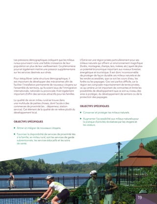 Les prévisions démographiques indiquent que les milieux
ruraux pourraient vivre une faible croissance de leur
population en plus de leur vieillissement. Ce phénomène
pourrait également mettre une pression supplémentaire
sur les services destinés aux aînés.
Pour rééquilibrer cette structure démographique, il
est important de développer des mécanismes afin de
faciliter l’installation permanente de nouveaux citoyens sur
l’ensemble du territoire, qu’ils soient issus de l’immigration
internationale, nationale ou provinciale. Il est également
important d’offrir des services attractifs pour les familles.

OBJECTIFS SPÉCIFIQUES
	 Conserver et protéger les milieux naturels.

▲

La qualité de vie en milieu rural se trouve dans
une multitude de petites choses, dont l’accès à des
commerces de proximité (ex. : dépanneur, stationservice). Cet élément de la qualité de vie relève plutôt du
développement local.

L’Estrie est une région prisée particulièrement pour ses
milieux naturels qui offrent un environnement magnifique
(forêts, montagnes, champs, lacs, rivières, etc.) ayant de plus
un potentiel économique important aux niveaux forestier,
énergétique et touristique. Il est donc incontournable
de protéger de façon durable ces milieux naturels et de
les rendre accessibles, que ce soit les cours d’eau, les
forêts ou les paysages. Ceci est parfois difficile, car la
région est composée majoritairement de terres privées,
ce qui amène un lot important de contraintes et limite les
possibilités de développement que ce soit au niveau des
aires à protéger, du développement de sentiers ou de la
protection des paysages.

	 Augmenter l’accessibilité aux milieux naturels pour
la pratique d’activités récréatives par les citoyens et
les visiteurs.

▲

OBJECTIFS SPÉCIFIQUES
▲

	 Attirer et intégrer de nouveaux citoyens.

▲

	 Favoriser la disponibilité de services de proximité liés
à la famille, en milieu rural, soit les services de garde
subventionnés, les services éducatifs et les soins
de santé.

19

 