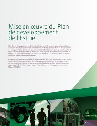Mise en œuvre du Plan
de développement
de l’Estrie
Si le Plan de développement de l’Estrie identifie des objectifs généraux et spécifiques, il s’avère
nécessaire de préciser comment ils seront atteints. Partie intégrante du Plan de développement
de la région, un plan de mise en œuvre vient décrire les stratégies retenues pour travailler de
façon concrète à l’avancement de chacun des vingt objectifs du Plan de développement de
l’Estrie. Les organisations porteuses, et pouvant contribuer à la réalisation de chacune des
stratégies, y sont également énumérées.
Rappelons que les objectifs du Plan de développement de l’Estrie orientent les choix d’actions
et de financement en provenance des instances de développement de la région. En tant
qu’interlocutrice privilégiée du gouvernement du Québec en matière de développement
régional, la CRÉ de l’Estrie assure le suivi de la réalisation du Plan de développement de
l’Estrie 2013-2018.

25

 