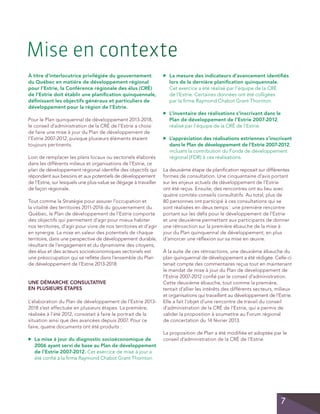 Mise en contexte
	 La mesure des indicateurs d’avancement identifiés
lors de la dernière planification quinquennale.
Cet exercice a été réalisé par l’équipe de la CRÉ
de l’Estrie. Certaines données ont été colligées
par la firme Raymond Chabot Grant Thornton.

▲

À titre d’interlocutrice privilégiée du gouvernement
du Québec en matière de développement régional
pour l’Estrie, la Conférence régionale des élus (CRÉ)
de l’Estrie doit établir une planification quinquennale,
définissant les objectifs généraux et particuliers de
développement pour la région de l’Estrie.

	 L’inventaire des réalisations s’inscrivant dans le
Plan de développement de l’Estrie 2007-2012,
réalisé par l’équipe de la CRÉ de l’Estrie.

▲

Loin de remplacer les plans locaux ou sectoriels élaborés
dans les différents milieux et organisations de l’Estrie, ce
plan de développement régional identifie des objectifs qui
répondent aux besoins et aux potentiels de développement
de l’Estrie, sur lesquels une plus-value se dégage à travailler
de façon régionale.
Tout comme la Stratégie pour assurer l’occupation et
la vitalité des territoires 2011-2016 du gouvernement du
Québec, le Plan de développement de l’Estrie comporte
des objectifs qui permettent d’agir pour mieux habiter
nos territoires, d’agir pour vivre de nos territoires et d’agir
en synergie. La mise en valeur des potentiels de chaque
territoire, dans une perspective de développement durable,
résultant de l’engagement et du dynamisme des citoyens,
des élus et des acteurs socioéconomiques sectoriels est
une préoccupation qui se reflète dans l’ensemble du Plan
de développement de l’Estrie 2013-2018.

UNE DÉMARCHE CONSULTATIVE
EN PLUSIEURS ÉTAPES
L’élaboration du Plan de développement de l’Estrie 20132018 s’est effectuée en plusieurs étapes. La première,
réalisée à l’été 2012, consistait à faire le portrait de la
situation ainsi que des avancées depuis 2007. Pour ce
faire, quatre documents ont été produits :
▲

	 La mise à jour du diagnostic socioéconomique de
2006 ayant servi de base au Plan de développement
de l’Estrie 2007-2012. Cet exercice de mise à jour a
été confié à la firme Raymond Chabot Grant Thornton.

	 L’appréciation des réalisations estriennes s’inscrivant
dans le Plan de développement de l’Estrie 2007-2012,
incluant la contribution du Fonds de développement
régional (FDR) à ces réalisations.

▲

Pour le Plan quinquennal de développement 2013-2018,
le conseil d’administration de la CRÉ de l’Estrie a choisi
de faire une mise à jour du Plan de développement de
l’Estrie 2007-2012, puisque plusieurs éléments étaient
toujours pertinents.

La deuxième étape de planification reposait sur différentes
formes de consultation. Une cinquantaine d’avis portant
sur les enjeux actuels de développement de l’Estrie
ont été reçus. Ensuite, des rencontres ont eu lieu avec
quatre comités-conseils consultatifs. Au total, plus de
80 personnes ont participé à ces consultations qui se
sont réalisées en deux temps : une première rencontre
portant sur les défis pour le développement de l’Estrie
et une deuxième permettant aux participants de donner
une rétroaction sur la première ébauche de la mise à
jour du Plan quinquennal de développement, en plus
d’amorcer une réflexion sur sa mise en œuvre.
À la suite de ces rétroactions, une deuxième ébauche du
plan quinquennal de développement a été rédigée. Celle-ci
tenait compte des commentaires reçus tout en maintenant
le mandat de mise à jour du Plan de développement de
l’Estrie 2007-2012 confié par le conseil d’administration.
Cette deuxième ébauche, tout comme la première,
tentait d’allier les intérêts des différents secteurs, milieux
et organisations qui travaillent au développement de l’Estrie.
Elle a fait l’objet d’une rencontre de travail du conseil
d’administration de la CRÉ de l’Estrie, qui a permis de
valider la proposition à soumettre au Forum régional
de concertation du 14 février 2013.
La proposition de Plan a été modifiée et adoptée par le
conseil d’administration de la CRÉ de l’Estrie.

7

 