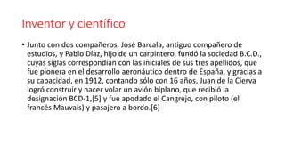Inventor y científico
• Junto con dos compañeros, José Barcala, antiguo compañero de
estudios, y Pablo Díaz, hijo de un carpintero, fundó la sociedad B.C.D.,
cuyas siglas correspondían con las iniciales de sus tres apellidos, que
fue pionera en el desarrollo aeronáutico dentro de España, y gracias a
su capacidad, en 1912, contando sólo con 16 años, Juan de la Cierva
logró construir y hacer volar un avión biplano, que recibió la
designación BCD-1,[5] y fue apodado el Cangrejo, con piloto (el
francés Mauvais) y pasajero a bordo.[6]
 