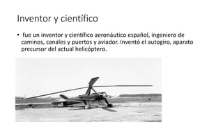 Inventor y científico
• fue un inventor y científico aeronáutico español, ingeniero de
caminos, canales y puertos y aviador. Inventó el autogiro, aparato
precursor del actual helicóptero.
 