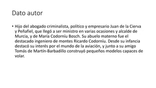 Dato autor
• Hijo del abogado criminalista, político y empresario Juan de la Cierva
y Peñafiel, que llegó a ser ministro en varias ocasiones y alcalde de
Murcia, y de María Codorníu Bosch. Su abuelo materno fue el
destacado ingeniero de montes Ricardo Codorníu. Desde su infancia
destacó su interés por el mundo de la aviación, y junto a su amigo
Tomás de Martín-Barbadillo construyó pequeños modelos capaces de
volar.
 