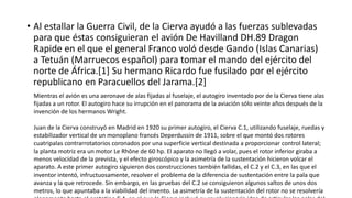 • Al estallar la Guerra Civil, de la Cierva ayudó a las fuerzas sublevadas
para que éstas consiguieran el avión De Havilland DH.89 Dragon
Rapide en el que el general Franco voló desde Gando (Islas Canarias)
a Tetuán (Marruecos español) para tomar el mando del ejército del
norte de África.[1] Su hermano Ricardo fue fusilado por el ejército
republicano en Paracuellos del Jarama.[2]
Mientras el avión es una aeronave de alas fijadas al fuselaje, el autogiro inventado por de la Cierva tiene alas
fijadas a un rotor. El autogiro hace su irrupción en el panorama de la aviación sólo veinte años después de la
invención de los hermanos Wright.
Juan de la Cierva construyó en Madrid en 1920 su primer autogiro, el Cierva C.1, utilizando fuselaje, ruedas y
estabilizador vertical de un monoplano francés Deperdussin de 1911, sobre el que montó dos rotores
cuatripalas contrarrotatorios coronados por una superficie vertical destinada a proporcionar control lateral;
la planta motriz era un motor Le Rhône de 60 hp. El aparato no llegó a volar, pues el rotor inferior giraba a
menos velocidad de la prevista, y el efecto giroscópico y la asimetría de la sustentación hicieron volcar el
aparato. A este primer autogiro siguieron dos construcciones también fallidas, el C.2 y el C.3, en las que el
inventor intentó, infructuosamente, resolver el problema de la diferencia de sustentación entre la pala que
avanza y la que retrocede. Sin embargo, en las pruebas del C.2 se consiguieron algunos saltos de unos dos
metros, lo que apuntaba a la viabilidad del invento. La asimetría de la sustentación del rotor no se resolvería
 