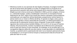 • Mientras el avión es una aeronave de alas fijadas al fuselaje, el autogiro inventado
por de la Cierva tiene alas fijadas a un rotor. El autogiro hace su irrupción en el
panorama de la aviación sólo veinte años después de la invención de los hermanos
Wright.Juan de la Cierva construyó en Madrid en 1920 su primer autogiro, el Cierva
C.1, utilizando fuselaje, ruedas y estabilizador vertical de un monoplano francés
Deperdussin de 1911, sobre el que montó dos rotores cuatripalas contrarrotatorios
coronados por una superficie vertical destinada a proporcionar control lateral; la
planta motriz era un motor Le Rhône de 60 hp. El aparato no llegó a volar, pues el
rotor inferior giraba a menos veloocidad de la prevista, y el efecto giroscópico y la
asimetría de la sustentación hicieron volcar el aparato. A este primer autogiro
siguieron dos construcciones también fallidas, el C.2 y el C.3, en las que el inventor
intentó, infructuosamente, resolver el problema de la diferencia de sustentación
entre la pala que avanza y la que retrocede. Sin embargo, en las pruebas del C.2 se
consiguieron algunos saltos de unos dos metros, lo que apuntaba a la viabilidad del
invento. La asimetría de la sustentación del rotor no se resolvería plenamente hasta
el prototipo C.4, en el que la Cierva incluyó su revolucionaria idea de articular las
palas del rotor en su raíz.
 
