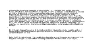 • Los primeros ensayos del modelo C.4, construido en 1922 conforme a los nuevos principios,
fueron infructuosos. Para su definitiva resolución, la Cierva realizó una completa serie de ensayos
en el túnel de viento de circuito cerrado del aeródromo de Cuatro Vientos (obra de Emilio
Herrera), por aquel entonces el mejor de Europa. El nuevo aparato corregido se probó
exitosamente en enero de 1923 en el aeródromo de Getafe pilotado por el teniente Alejandro
Gómez Spencer. Aunque dicho vuelo consistió únicamente en un «salto» de 183 m, demostró la
validez del concepto. A finales del mes, el C.4 recorrió en cuatro minutos un circuito cerrado de 4
km en el aeródromo de Cuatro Vientos, cerca de Madrid, a una altura de unos 30 m. La planta
motriz del C.4 era un motor Le Rhône 9Ja de 110 hp. En julio de 1923 se utilizó el mismo motor en
el C.5, que voló en Getafe. A partir de ese momento, de la Cierva, que había financiado a sus
expensas sus experimentos anteriores, contó para sus trabajos con una subvención del gobierno
español.
•
• En 1926, con el apoyo financiero de James George Weir, industrial y aviador escocés, creó en el
Reino Unido la sociedad Cierva Autogiro Company para el desarrollo del autogiro, produciendo
varios modelos en ese país.
•
• Falleció el 9 de diciembre de 1936 con 41 años al estrellarse en el despegue, en el aeropuerto de
Croydon, el Douglas DC-2 de KLM en vuelo regular Londres-Ámsterdam en el que viajaba.
 