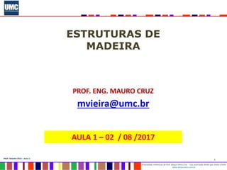 1
Propriedade intelectual do Prof. Mauro Vieira Cruz - Uso autorizado desde que citada a fonte
www.metacustica.com.br
PROF. MAURO CRUZ – AULA 1
ESTRUTURAS DE
MADEIRA
PROF. ENG. MAURO CRUZ
mvieira@umc.br
AULA 1 – 02 / 08 /2017
 