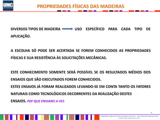 4
Propriedade intelectual do Prof. Eng. Mauro Vieira Cruz - Uso autorizado desde que citada
a fonte www.metacustica.com.br
PROPRIEDADES FÍSICAS DAS MADEIRAS
DIVERSOS TIPOS DE MADEIRA USO ESPECÍFICO PARA CADA TIPO DE
APLICAÇÃO.
A ESCOLHA SÓ PODE SER ACERTADA SE FOREM CONHECIDOS AS PROPRIEDADES
FÍSICAS E SUA RESISTÊNCIA ÀS SOLICITAÇÕES MECÂNICAS.
ESTE CONHECIMENTO SOMENTE SERÁ POSSÍVEL SE OS RESULTADOS MÉDIOS DOS
ENSAIOS QUE SÃO EXECUTADOS FOREM CONHECIDOS.
ESTES ENSAIOS JÁ FORAM REALIZADOS LEVANDO-SE EM CONTA TANTO OS FATORES
NATURAIS COMO TECNOLÓGICOS DECORRENTES DA REALIZAÇÃO DESTES
ENSAIOS. PDF QUE ENVIAREI A VCS
 