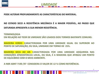 6
Propriedade intelectual do Prof. Eng. Mauro Vieira Cruz - Uso autorizado desde que citada
a fonte www.metacustica.com.br
UMIDADE
PODE ALTERAR PROFUNDAMENTE AS CARACTERÍSTICAS DO MATERIAL.
NO ESTADO SECO A RESISTÊNCIA MECÂNICA É A MAIOR POSSÍVEL, AO PASSO QUE
SATURADA APRESENTA A SUA MENOR RESISTÊNCIA.
TERMINOLOGIA
EM RELAÇÃO AO TEOR DE UMIDADE SÃO USADOS DOIS TERMOS BASTANTE COMUNS:
MADEIRA VERDE: CARACTERIZADA POR UMA UMIDADE IGUAL OU SUPERIOR AO
PONTO DE SATURAÇÃO, OU SEJA, UMIDADE EM TORNO DE 25%.
MADEIRA SECA AO AR: CARACTERIZADA POR UMA UMIDADE ADQUIRIDA NAS
CONDIÇÕES ATMOSFÉRICAS LOCAL, OU SEJA, É A MADEIRA QUE ATINGIU UM PONTO
DE EQUILÍBRIO COM O MEIO AMBIENTE.
A NBR ABNT 7190 /97 CONSIDERA O VALOR DE 12 % COMO REFERÊNCIA.
 