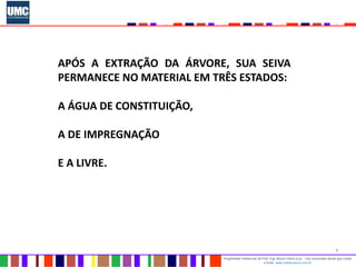 7
Propriedade intelectual do Prof. Eng. Mauro Vieira Cruz - Uso autorizado desde que citada
a fonte www.metacustica.com.br
APÓS A EXTRAÇÃO DA ÁRVORE, SUA SEIVA
PERMANECE NO MATERIAL EM TRÊS ESTADOS:
A ÁGUA DE CONSTITUIÇÃO,
A DE IMPREGNAÇÃO
E A LIVRE.
 