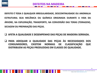 14
Propriedade intelectual do Prof. Eng. Mauro Vieira Cruz - Uso autorizado desde que
citada a fonte www.metacustica.com.br
DEFEITOS NA MADEIRA
DEFEITO É TODA E QUALQUER IRREGULARIDADE, DESCONTINUIDADE OU ANOMALIA
ESTRUTURAL SEJA MECÂNICA OU QUÍMICA ORIGINADA DURANTE A VIDA DA
ÁRVORE, NA EXPLORAÇÃO, TRANSPORTE, NA CONVERSÃO DAS TORAS (TORAGEM),
SECAGEM OU PREPARAÇÃO DAS PEÇAS.
 AFETA A QUALIDADE E DESEMPENHO DAS PEÇAS DE MADEIRA SERRADA.
 PARA ADEQUAR A QUALIDADE DAS PEÇAS ÀS NECESSIDADES DOS
CONSUMIDORES, EXISTEM NORMAS DE CLASSIFICAÇÃO QUE
DISTRIBUEM AS PEÇAS PRODUZIDAS EM CLASSES DE QUALIDADE.
 