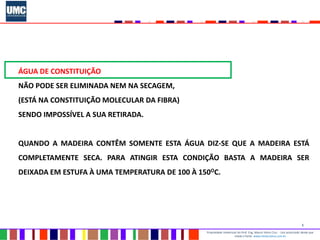 5
Propriedade intelectual do Prof. Eng. Mauro Vieira Cruz - Uso autorizado desde que
citada a fonte www.metacustica.com.br
ÁGUA DE CONSTITUIÇÃO
NÃO PODE SER ELIMINADA NEM NA SECAGEM,
(ESTÁ NA CONSTITUIÇÃO MOLECULAR DA FIBRA)
SENDO IMPOSSÍVEL A SUA RETIRADA.
QUANDO A MADEIRA CONTÊM SOMENTE ESTA ÁGUA DIZ-SE QUE A MADEIRA ESTÁ
COMPLETAMENTE SECA. PARA ATINGIR ESTA CONDIÇÃO BASTA A MADEIRA SER
DEIXADA EM ESTUFA À UMA TEMPERATURA DE 100 À 150OC.
 