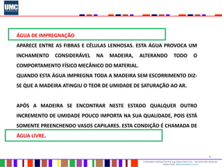 6
Propriedade intelectual do Prof. Eng. Mauro Vieira Cruz - Uso autorizado desde que
citada a fonte www.metacustica.com.br
ÁGUA DE IMPREGNAÇÃO
APARECE ENTRE AS FIBRAS E CÉLULAS LENHOSAS. ESTA ÁGUA PROVOCA UM
INCHAMENTO CONSIDERÁVEL NA MADEIRA, ALTERANDO TODO O
COMPORTAMENTO FÍSICO MECÂNICO DO MATERIAL.
QUANDO ESTA ÁGUA IMPREGNA TODA A MADEIRA SEM ESCORRIMENTO DIZ-
SE QUE A MADEIRA ATINGIU O TEOR DE UMIDADE DE SATURAÇÃO AO AR.
APÓS A MADEIRA SE ENCONTRAR NESTE ESTADO QUALQUER OUTRO
INCREMENTO DE UMIDADE POUCO IMPORTA NA SUA QUALIDADE, POIS ESTÁ
SOMENTE PREENCHENDO VASOS CAPILARES. ESTA CONDIÇÃO É CHAMADA DE
ÁGUA LIVRE.
 