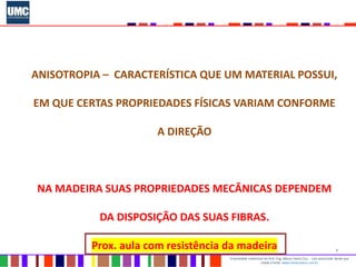 7
Propriedade intelectual do Prof. Eng. Mauro Vieira Cruz - Uso autorizado desde que
citada a fonte www.metacustica.com.br
ANISOTROPIA – CARACTERÍSTICA QUE UM MATERIAL POSSUI,
EM QUE CERTAS PROPRIEDADES FÍSICAS VARIAM CONFORME
A DIREÇÃO
NA MADEIRA SUAS PROPRIEDADES MECÂNICAS DEPENDEM
DA DISPOSIÇÃO DAS SUAS FIBRAS.
Prox. aula com resistência da madeira
 
