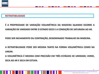 9
Propriedade intelectual do Prof. Eng. Mauro Vieira Cruz - Uso autorizado desde que
citada a fonte www.metacustica.com.br
RETRATIBILIDADE
É A PROPRIEDADE DE VARIAÇÃO VOLUMÉTRICA DA MADEIRA QUANDO OCORRE A
VARIAÇÃO DE UMIDADE ENTRE O ESTADO SECO E A CONDIÇÃO DE SATURADA AO AR.
PODE SER INCHAMENTO OU CONTRAÇÃO, DENOMINADO TRABALHO DA MADEIRA.
A RETRATIBILIDADE PODE SER MEDIDA TANTO NA FORMA VOLUMÉTRICA COMO NA
LINEAR.
A VOLUMÉTRICA É MEDIDA COM PRECISÃO EM TRÊS ESTÁGIOS DE UMIDADE; VERDE,
SECA AO AR E SECA EM ESTUFA.
 