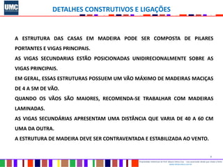 2
Propriedade intelectual do Prof. Mauro Vieira Cruz - Uso autorizado desde que citada a fonte
www.metacustica.com.br
DETALHES CONSTRUTIVOS E LIGAÇÕES
A ESTRUTURA DAS CASAS EM MADEIRA PODE SER COMPOSTA DE PILARES
PORTANTES E VIGAS PRINCIPAIS.
AS VIGAS SECUNDARIAS ESTÃO POSICIONADAS UNIDIRECIONALMENTE SOBRE AS
VIGAS PRINCIPAIS.
EM GERAL, ESSAS ESTRUTURAS POSSUEM UM VÃO MÁXIMO DE MADEIRAS MACIÇAS
DE 4 A 5M DE VÃO.
QUANDO OS VÃOS SÃO MAIORES, RECOMENDA-SE TRABALHAR COM MADEIRAS
LAMINADAS.
AS VIGAS SECUNDÁRIAS APRESENTAM UMA DISTÂNCIA QUE VARIA DE 40 A 60 CM
UMA DA OUTRA.
A ESTRUTURA DE MADEIRA DEVE SER CONTRAVENTADA E ESTABILIZADA AO VENTO.
 