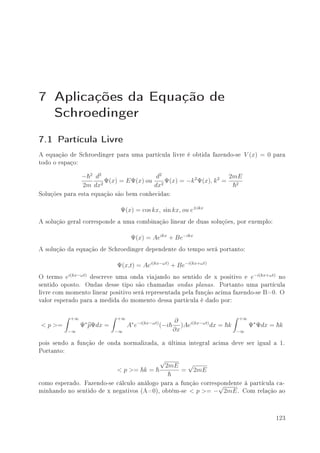 7 Aplicações da Equação de
  Schroedinger
7.1 Partícula Livre
A equação de Schroedinger para uma partícula livre é obtida fazendo-se        V (x) = 0   para
todo o espaço:
                − 2 d2                 d2                        2mE
                       Ψ(x) = EΨ(x) ou 2 Ψ(x) = −k 2 Ψ(x), k 2 =
                2m dx2                dx                           2

Soluções para esta equação são bem conhecidas:
                             Ψ(x) = cos kx, sin kx, ou e±ikx
A solução geral corresponde a uma combinação linear de duas soluções, por exemplo:
                                  Ψ(x) = Aeikx + Be−ikx
A solução da equação de Schroedinger dependente do tempo será portanto:
                            Ψ(x,t) = Aei(kx−ωt) + Be−i(kx+ωt)
O termo ei(kx−ωt) descreve uma onda viajando no sentido de x positivo e e−i(kx+ωt) no
sentido oposto. Ondas desse tipo são chamadas ondas planas. Portanto uma partícula
livre com momento linear positivo será representada pela função acima fazendo-se B=0. O
valor esperado para a medida do momento dessa partícula é dado por:
           +∞               +∞                                               +∞
                                                     ∂
< p >=          Ψ∗ pΨdx =        A∗ e−i(kx−ωt) (−i      )Aei(kx−ωt) dx = k        Ψ∗ Ψdx = k
          −∞                −∞                       ∂x                      −∞

pois sendo a função de onda normalizada, a última integral acima deve ser igual a 1.
Portanto:
                                              √
                                                  2mE       √
                            < p >= k =                  =       2mE

como esperado. Fazendo-se cálculo análogo para a função correspondente à partícula ca-
                                                              √
minhando no sentido de x negativos (A=0), obtém-se < p >= − 2mE . Com relação ao

                                                                                          123
 