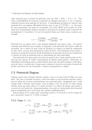 7 Aplicações da Equação de Schroedinger

valor esperado para a posição da partícula, note que |Ψ|2 = Ψ∗ Ψ = A∗ A = cte.. Por-
tanto a probabilidade de encontrar a partícula em qualquer intervalo x, x+dx é a mesma,
conforme previsto pelo princípio de incerteza. A normalização da função de onda de uma
                                                              +∞
partícula livre traz alguma diculdade formal, uma vez que −∞ Ψ∗ Ψdx = ∞. Do ponto
de vista operacional, isso pode ser contornado, pois todo cálculo pode sempre ser reali-
zado com a normalização explícita, fazendo-se uma razão de integrais, onde a constante de
normalização A é cancelada. No caso do momento linear que vimos acima, teríamos, por
exemplo:

                                    Ψ∗ pΨdx     Ψ∗ Ψdx
                          p =             = k        = k
                                    Ψ∗ Ψdx      Ψ∗ Ψdx
Partícula livre no espaço todo é uma situação idealizada que nunca ocorre. Um próton
acelerado pelo Pelletron, por exemplo, corresponde a uma partícula livre desde a saída do
acelerador, até o coletor de feixe (copo de Faraday) na câmara, no nal da canalização
em alto vácuo, ou seja, uma distância da ordem de 30 m. Para distâncias dessa ordem, a
incerteza no momento do próton devido às limitações do princípio de incerteza é desprezível
e a função de onda da partícula pode ser aproximada por uma onda plana.
   Uma partícula livre para qual a incerteza na posição não é muito grande pode ser des-
crita por um pacote de ondas (superposição de muitas ondas planas). Entretanto, as
diculdades matemáticas para se tratar funções desse tipo são muito grandes e além disso,
como já vimos, à medida que o tempo passa, aumenta a incerteza na posição da partícula
devido à incerteza em sua velocidade e o pacote continuamente se alarga.


7.2 Potencial Degrau
Vejamos agora outra situação bastante simples, como a de uma bola de bilhar em uma
mesa. Em toda a extensão da mesa, a bola está sujeita a um potencial constante (nulo),
mas na borda ela encontra repentinamente um potencial maior. Imaginando que a bola
consiga subir a barreira (uma rampa, como na gura 7.1b), ela precisa ter uma energia
cinética maior que mgh, onde m é a massa da bola e h a altura da rampa, para passar a
se mover no nível mais alto. Esquematicamente, isso pode ser representado pelo potencial
degrau (imaginando que o nível mais alto continue indenidamente):
   Vamos chamar de I a região onde o potencial é nulo (x0 na mesa) e de II a região em
que o potencial é maior (x0 sobre a rampa).


7.2.1 Caso E  V0 :
                              2
                                d2 Φ        d2 Φ   2     2   2mE
                  x0: −           2
                                     = EΦ ou 2 = −k1 Φ; k1 =   2
                             2m dx          dx
                        2
                      d2 Φ               d2 Φ  2     2   2m(V0 − E)
            x0: −         + V0 Φ = EΦ ou 2 = k2 Φ; k2 =
                   2m dx2                dx                   2




124
 