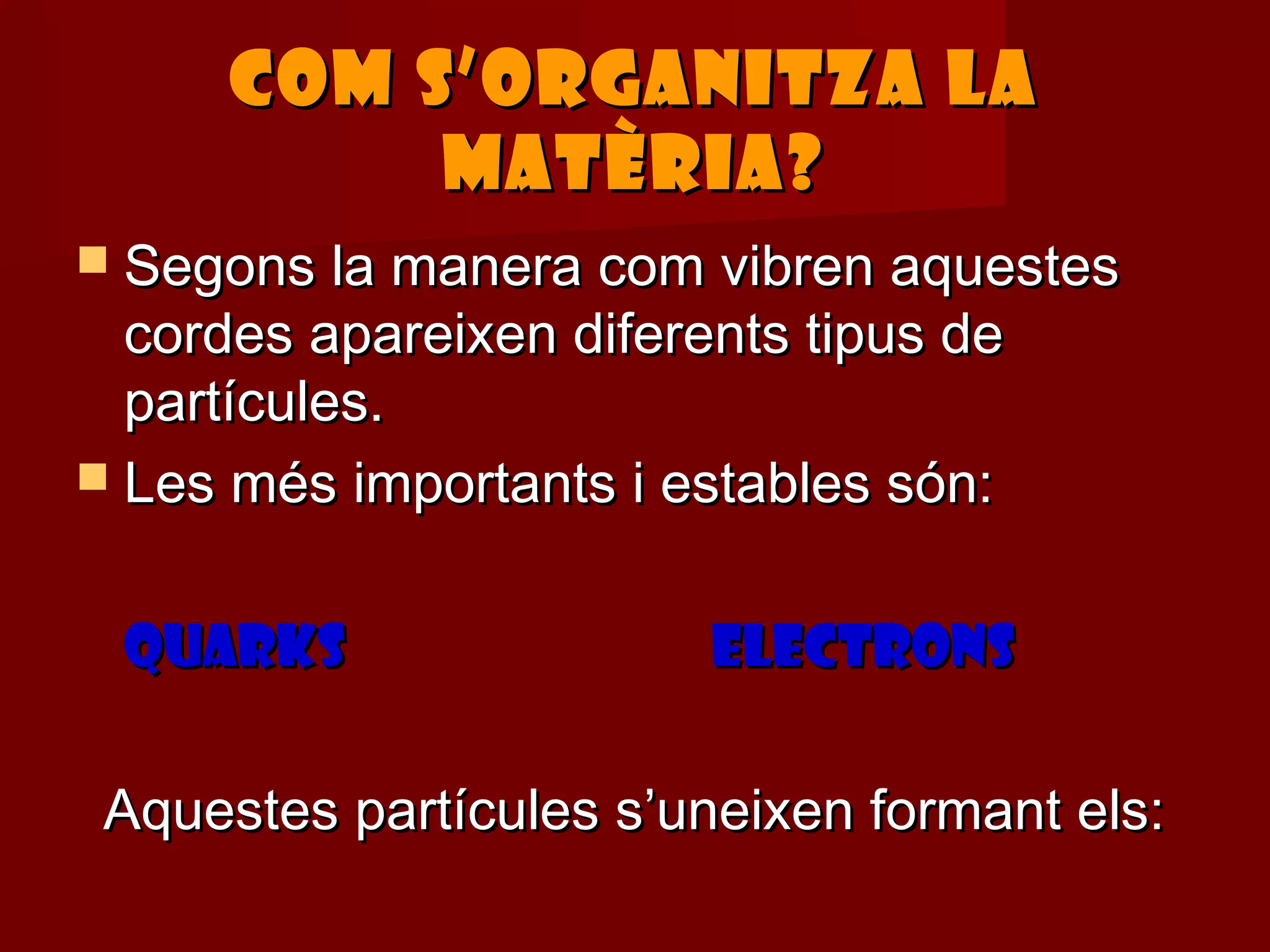 COM S’ORGANITZA LA
           MATÈRIA?
 Segons la manera com vibren aquestes
  cordes apareixen diferents tipus de
  partícules.
 Les més importants i estables són:


 QUARKS                  ELECTRONS

 Aquestes partícules s’uneixen formant els:
 